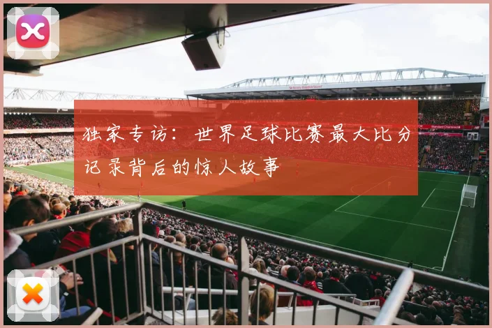 独家专访：世界足球比赛最大比分记录背后的惊人故事