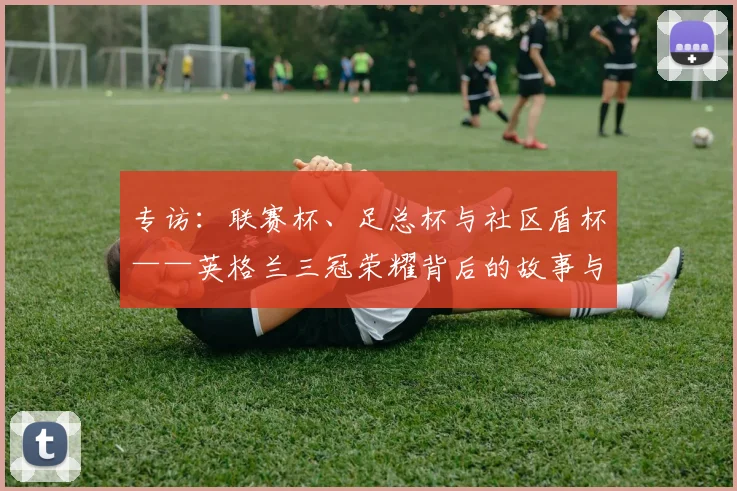 专访：联赛杯、足总杯与社区盾杯——英格兰三冠荣耀背后的故事与战略