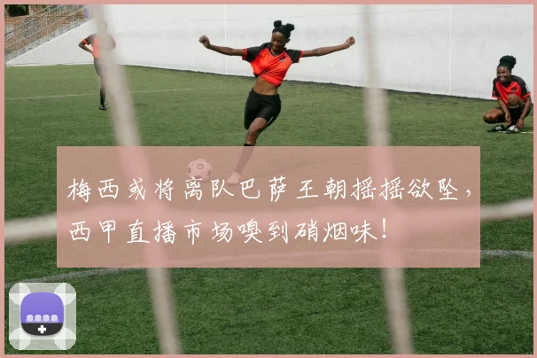 梅西或将离队巴萨王朝摇摇欲坠,西甲直播市场嗅到硝烟味!