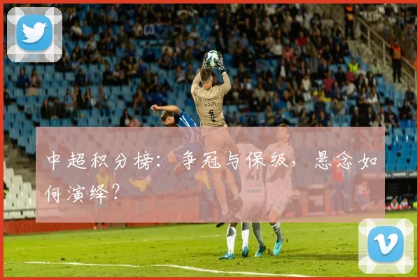中超积分榜:争冠与保级,悬念如何演绎?
