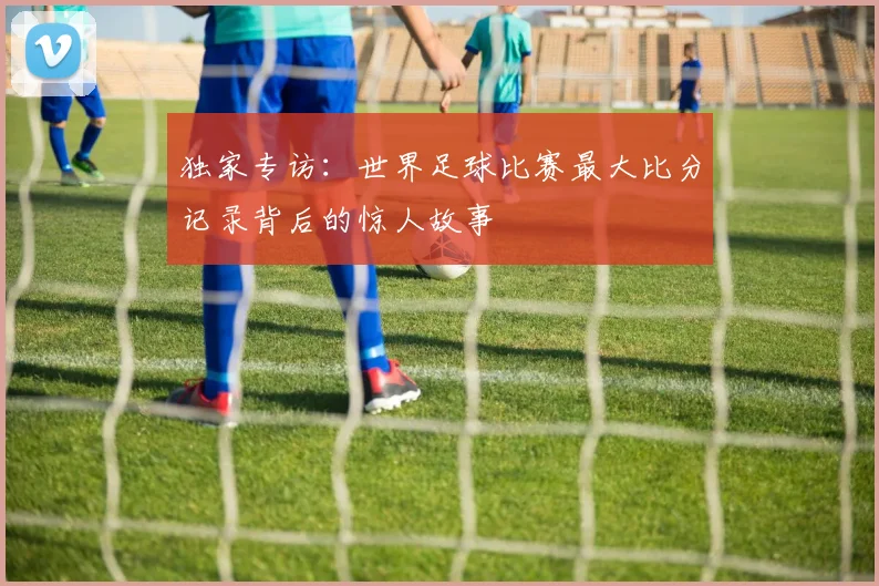 独家专访：世界足球比赛最大比分记录背后的惊人故事