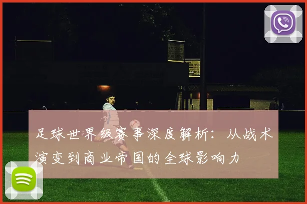 足球世界级赛事深度解析：从战术演变到商业帝国的全球影响力